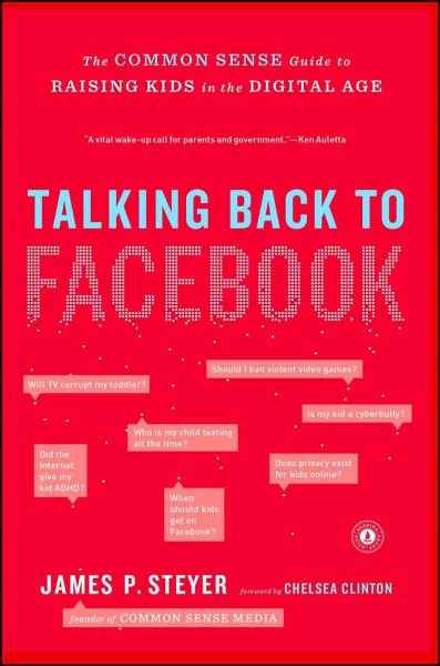 Talking back to Facebook : the common sense guide to raising kids in the digital age  James P. Steyer ; with a foreword by Chelsea Clinton.